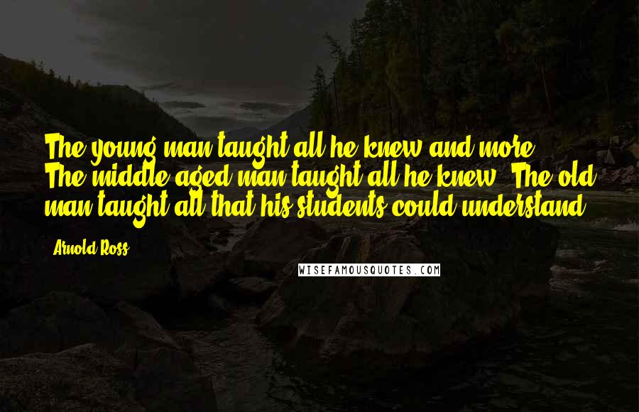 Arnold Ross Quotes: The young man taught all he knew and more; The middle-aged man taught all he knew; The old man taught all that his students could understand.