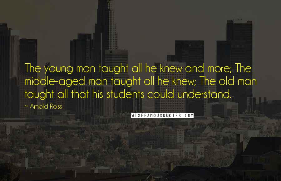 Arnold Ross Quotes: The young man taught all he knew and more; The middle-aged man taught all he knew; The old man taught all that his students could understand.