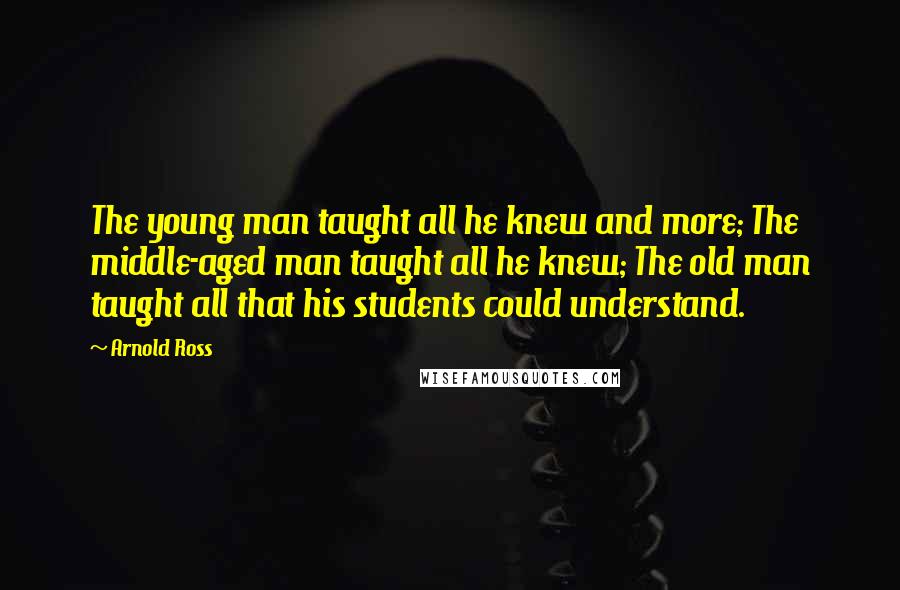 Arnold Ross Quotes: The young man taught all he knew and more; The middle-aged man taught all he knew; The old man taught all that his students could understand.