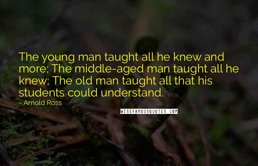 Arnold Ross Quotes: The young man taught all he knew and more; The middle-aged man taught all he knew; The old man taught all that his students could understand.