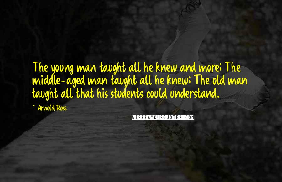 Arnold Ross Quotes: The young man taught all he knew and more; The middle-aged man taught all he knew; The old man taught all that his students could understand.