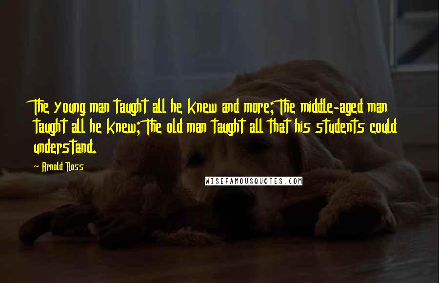 Arnold Ross Quotes: The young man taught all he knew and more; The middle-aged man taught all he knew; The old man taught all that his students could understand.