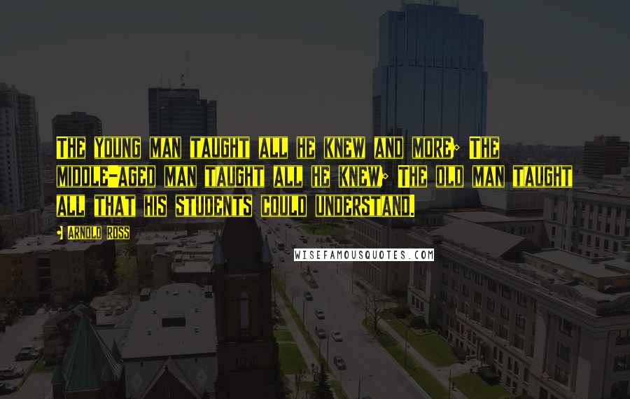 Arnold Ross Quotes: The young man taught all he knew and more; The middle-aged man taught all he knew; The old man taught all that his students could understand.
