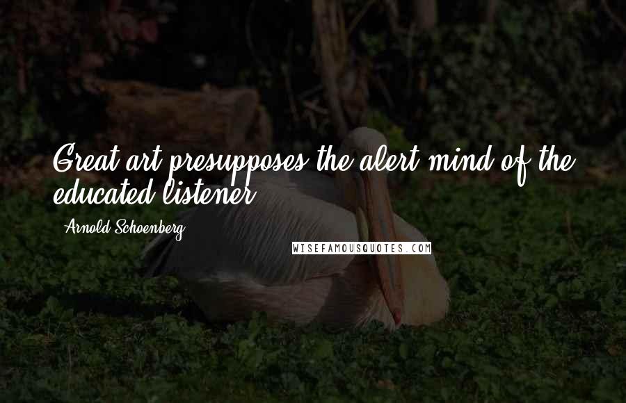 Arnold Schoenberg Quotes: Great art presupposes the alert mind of the educated listener