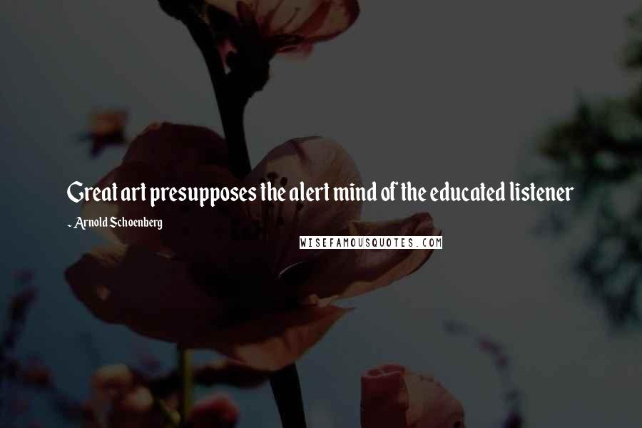 Arnold Schoenberg Quotes: Great art presupposes the alert mind of the educated listener