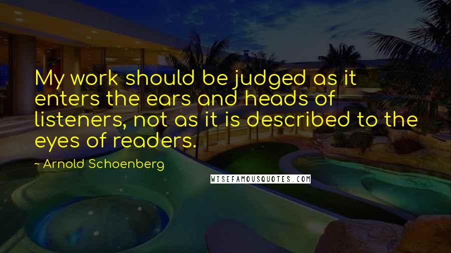 Arnold Schoenberg Quotes: My work should be judged as it enters the ears and heads of listeners, not as it is described to the eyes of readers.