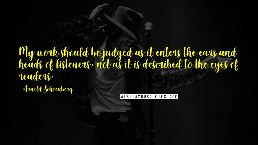 Arnold Schoenberg Quotes: My work should be judged as it enters the ears and heads of listeners, not as it is described to the eyes of readers.