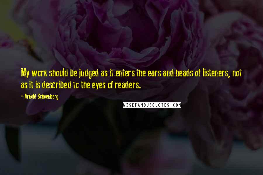 Arnold Schoenberg Quotes: My work should be judged as it enters the ears and heads of listeners, not as it is described to the eyes of readers.