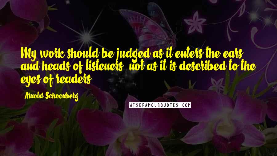 Arnold Schoenberg Quotes: My work should be judged as it enters the ears and heads of listeners, not as it is described to the eyes of readers.