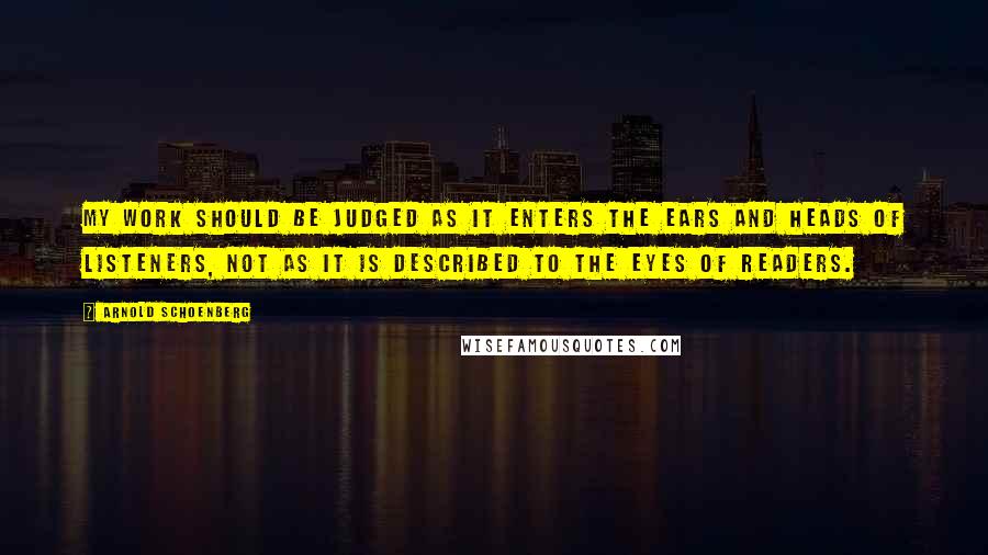 Arnold Schoenberg Quotes: My work should be judged as it enters the ears and heads of listeners, not as it is described to the eyes of readers.