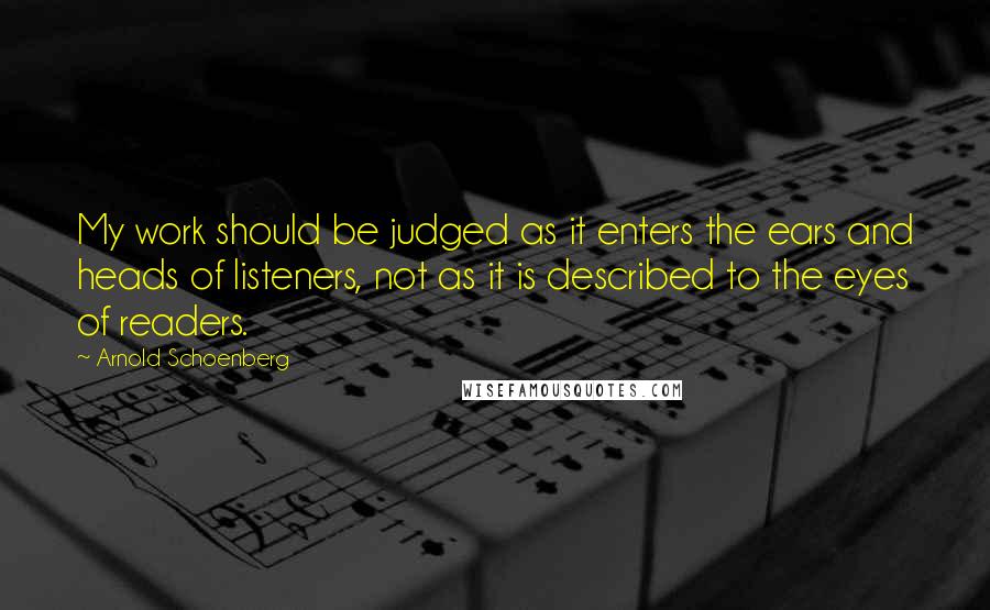 Arnold Schoenberg Quotes: My work should be judged as it enters the ears and heads of listeners, not as it is described to the eyes of readers.