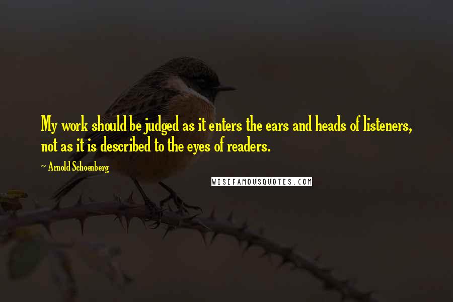 Arnold Schoenberg Quotes: My work should be judged as it enters the ears and heads of listeners, not as it is described to the eyes of readers.