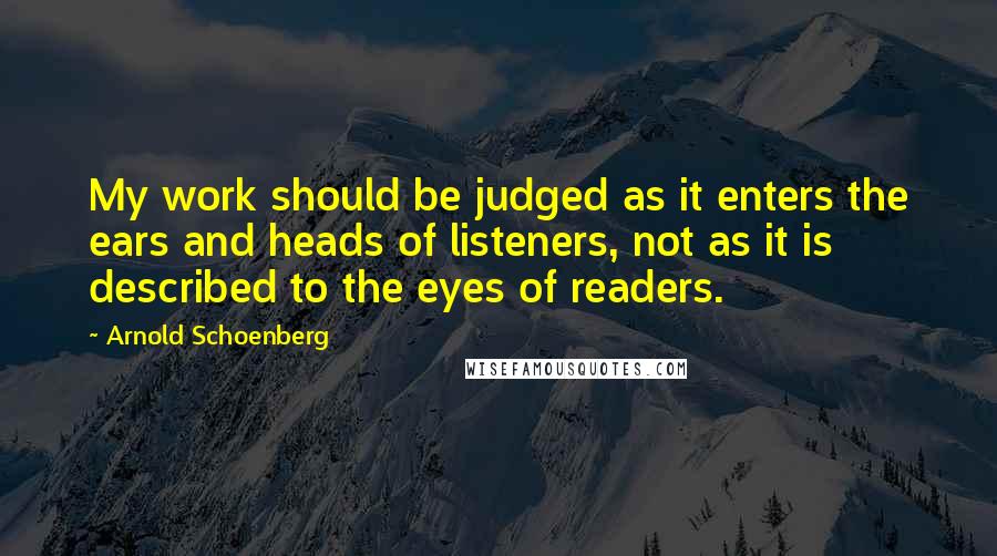 Arnold Schoenberg Quotes: My work should be judged as it enters the ears and heads of listeners, not as it is described to the eyes of readers.