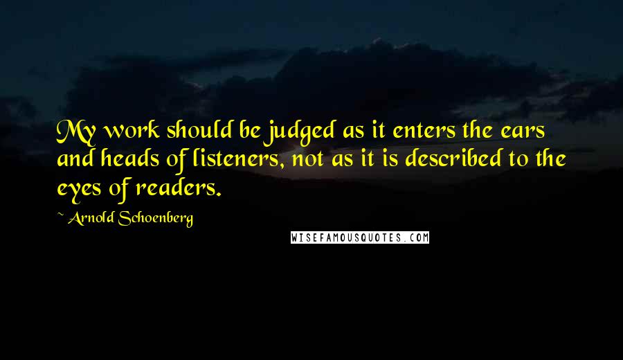 Arnold Schoenberg Quotes: My work should be judged as it enters the ears and heads of listeners, not as it is described to the eyes of readers.