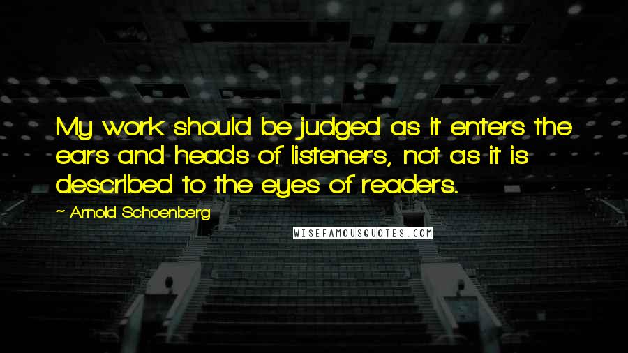 Arnold Schoenberg Quotes: My work should be judged as it enters the ears and heads of listeners, not as it is described to the eyes of readers.