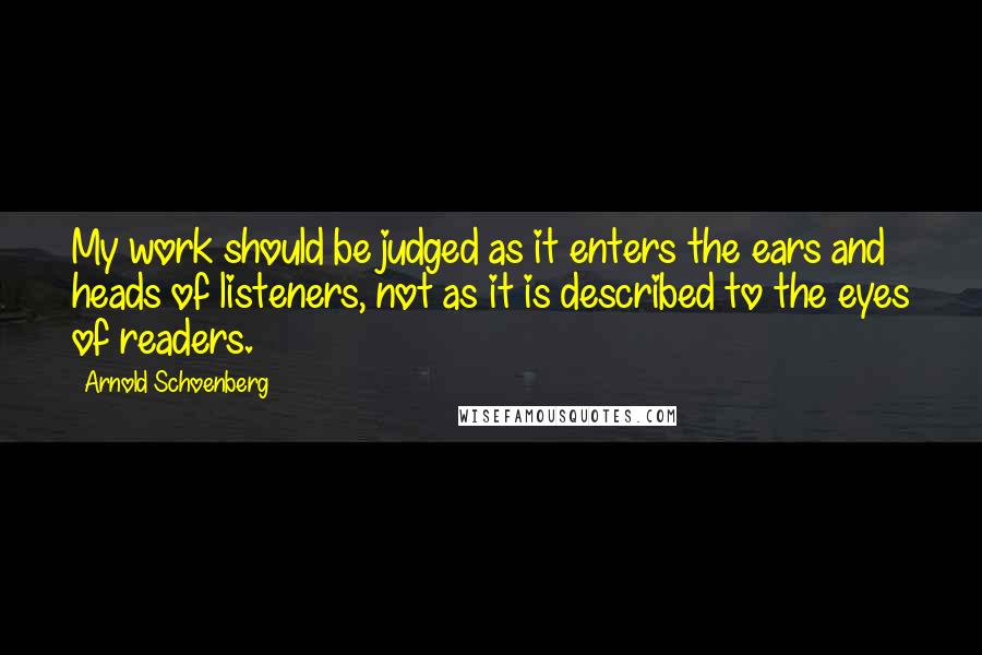 Arnold Schoenberg Quotes: My work should be judged as it enters the ears and heads of listeners, not as it is described to the eyes of readers.