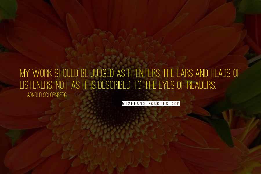 Arnold Schoenberg Quotes: My work should be judged as it enters the ears and heads of listeners, not as it is described to the eyes of readers.