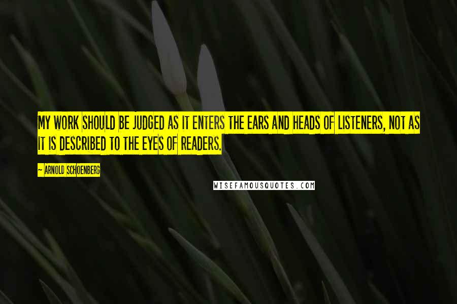 Arnold Schoenberg Quotes: My work should be judged as it enters the ears and heads of listeners, not as it is described to the eyes of readers.