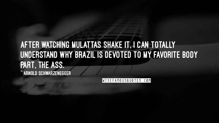 Arnold Schwarzenegger Quotes: After watching mulattas shake it, I can totally understand why Brazil is devoted to my favorite body part, the ass.