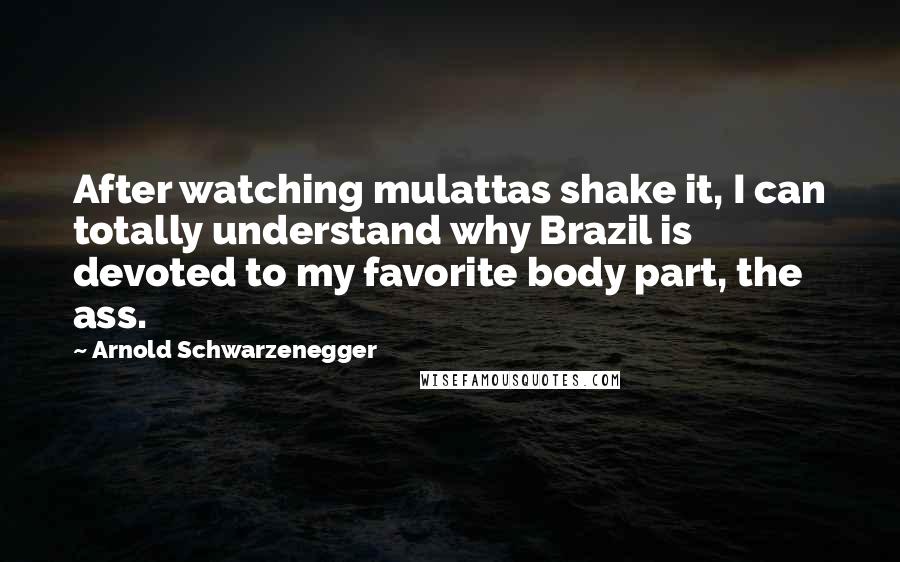 Arnold Schwarzenegger Quotes: After watching mulattas shake it, I can totally understand why Brazil is devoted to my favorite body part, the ass.