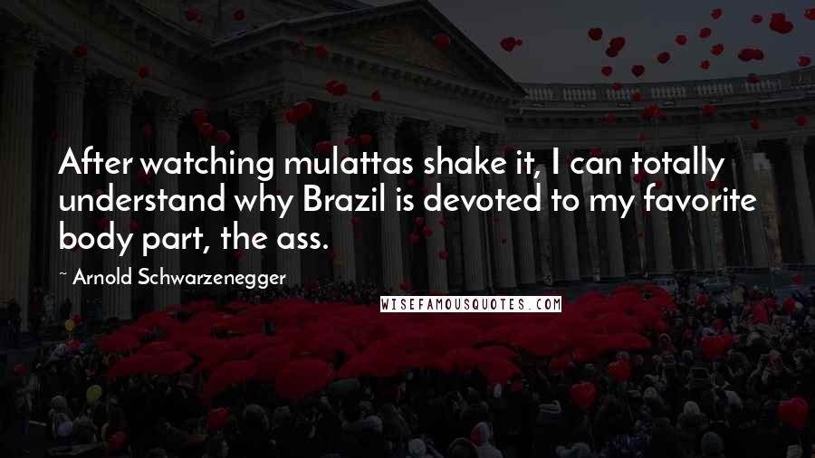 Arnold Schwarzenegger Quotes: After watching mulattas shake it, I can totally understand why Brazil is devoted to my favorite body part, the ass.