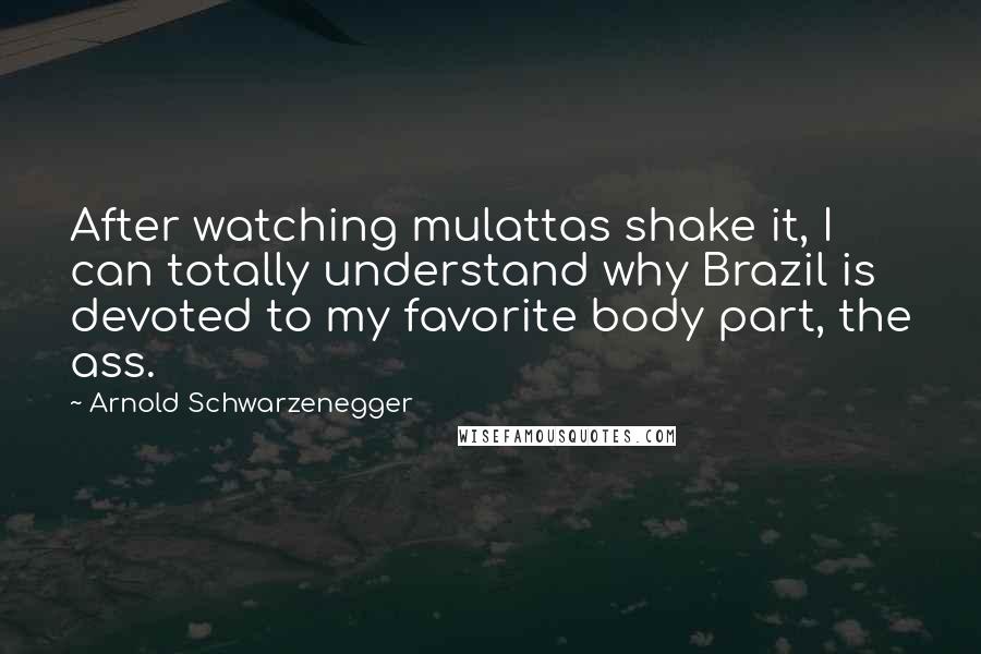 Arnold Schwarzenegger Quotes: After watching mulattas shake it, I can totally understand why Brazil is devoted to my favorite body part, the ass.