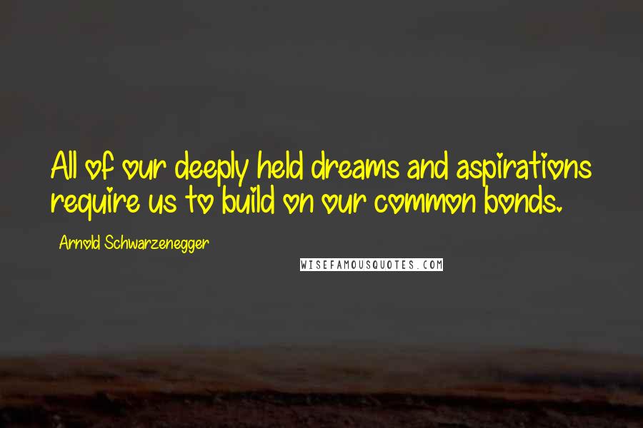 Arnold Schwarzenegger Quotes: All of our deeply held dreams and aspirations require us to build on our common bonds.