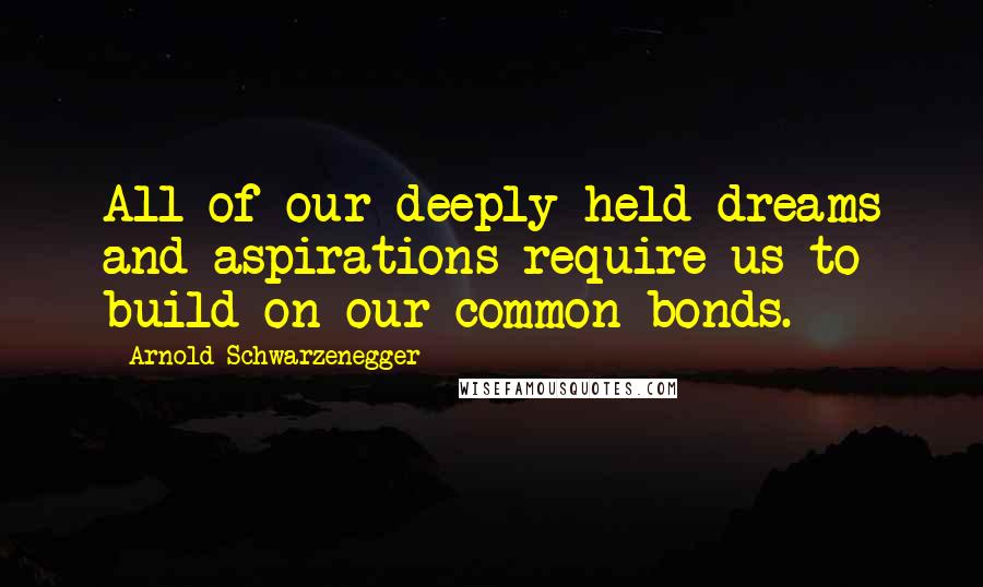 Arnold Schwarzenegger Quotes: All of our deeply held dreams and aspirations require us to build on our common bonds.