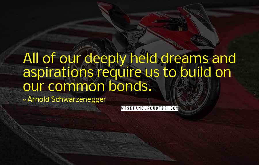 Arnold Schwarzenegger Quotes: All of our deeply held dreams and aspirations require us to build on our common bonds.