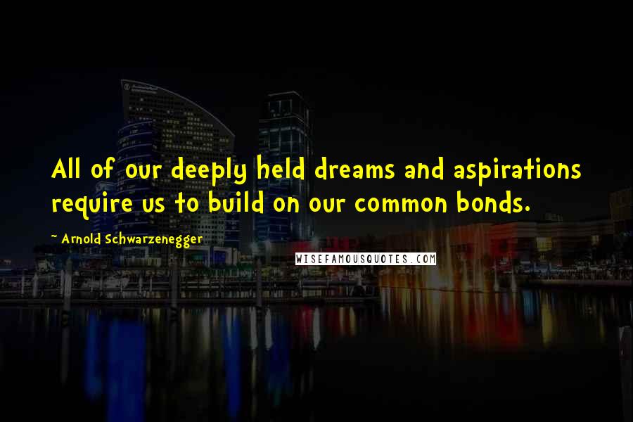 Arnold Schwarzenegger Quotes: All of our deeply held dreams and aspirations require us to build on our common bonds.