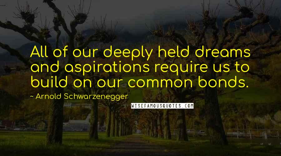 Arnold Schwarzenegger Quotes: All of our deeply held dreams and aspirations require us to build on our common bonds.