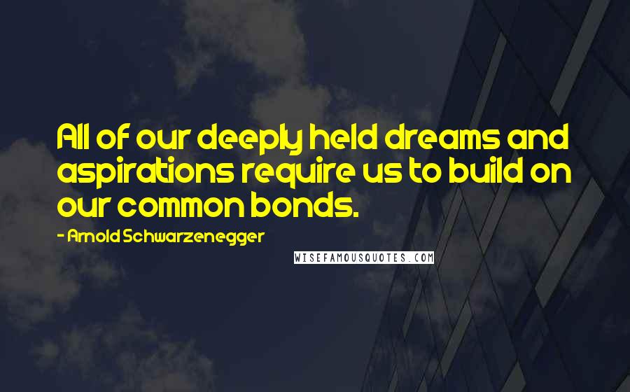 Arnold Schwarzenegger Quotes: All of our deeply held dreams and aspirations require us to build on our common bonds.