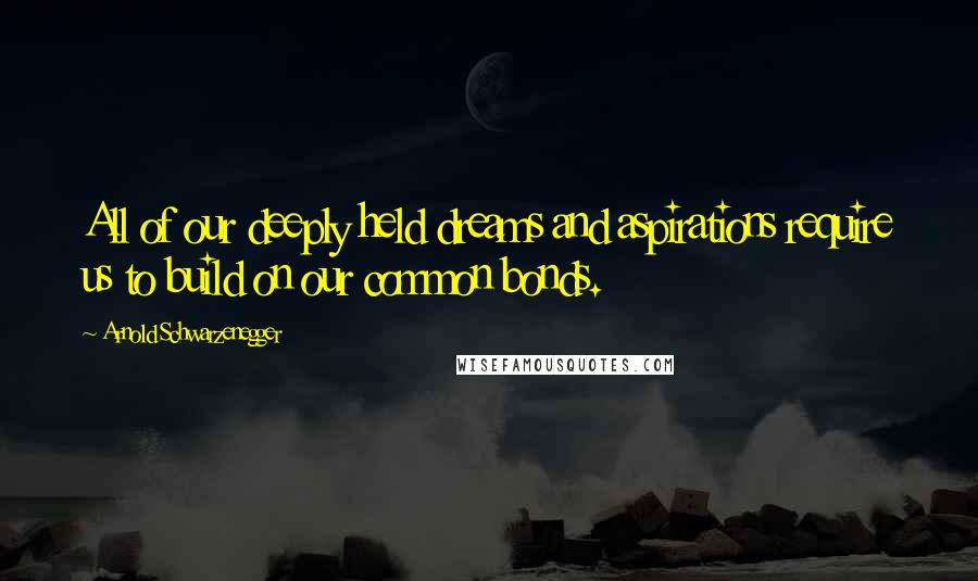 Arnold Schwarzenegger Quotes: All of our deeply held dreams and aspirations require us to build on our common bonds.