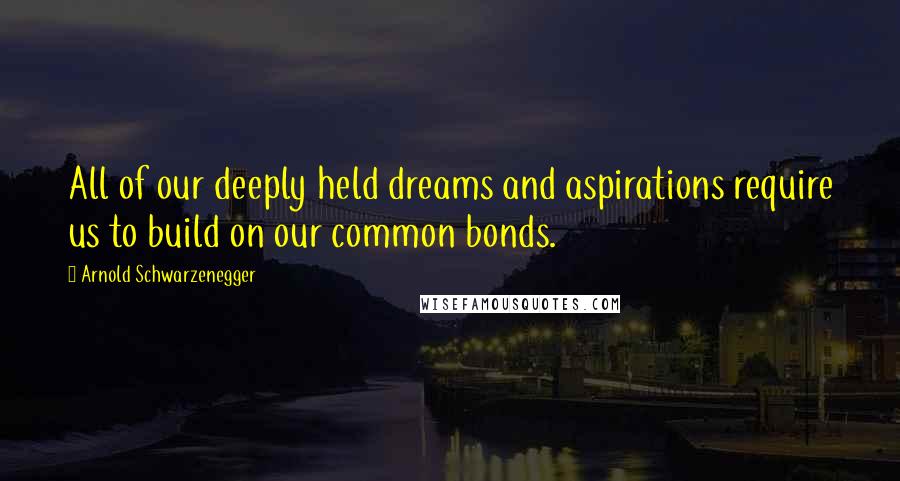 Arnold Schwarzenegger Quotes: All of our deeply held dreams and aspirations require us to build on our common bonds.