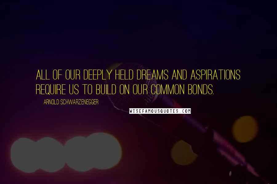 Arnold Schwarzenegger Quotes: All of our deeply held dreams and aspirations require us to build on our common bonds.