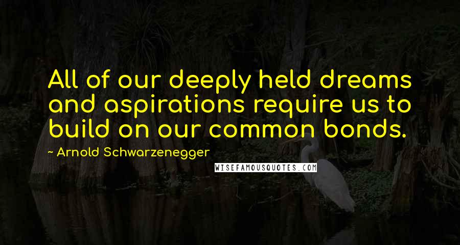 Arnold Schwarzenegger Quotes: All of our deeply held dreams and aspirations require us to build on our common bonds.