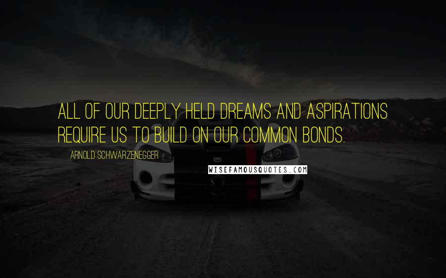 Arnold Schwarzenegger Quotes: All of our deeply held dreams and aspirations require us to build on our common bonds.
