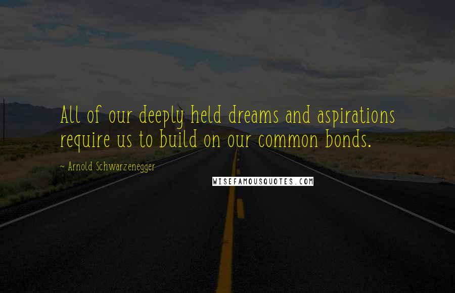 Arnold Schwarzenegger Quotes: All of our deeply held dreams and aspirations require us to build on our common bonds.