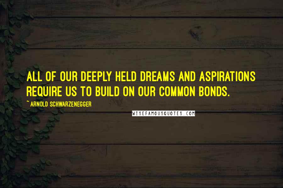 Arnold Schwarzenegger Quotes: All of our deeply held dreams and aspirations require us to build on our common bonds.