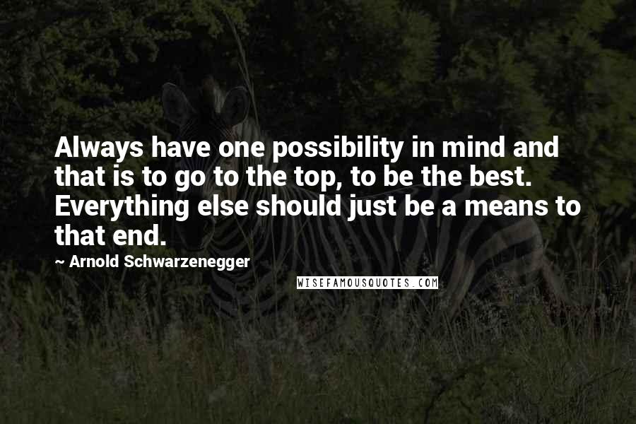 Arnold Schwarzenegger Quotes: Always have one possibility in mind and that is to go to the top, to be the best. Everything else should just be a means to that end.