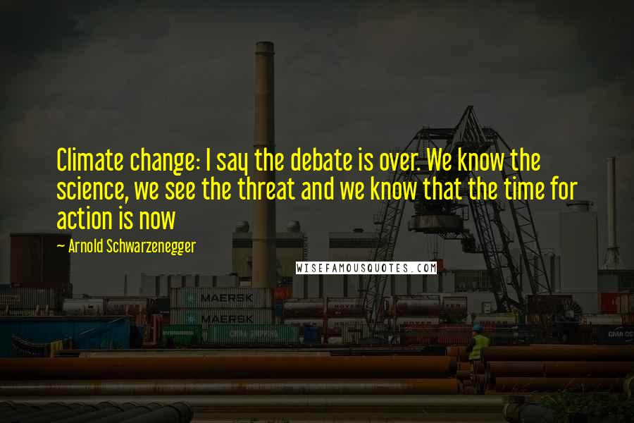 Arnold Schwarzenegger Quotes: Climate change: I say the debate is over. We know the science, we see the threat and we know that the time for action is now