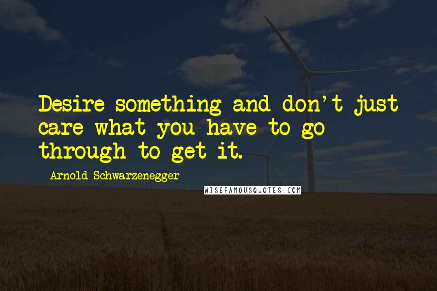 Arnold Schwarzenegger Quotes: Desire something and don't just care what you have to go through to get it.