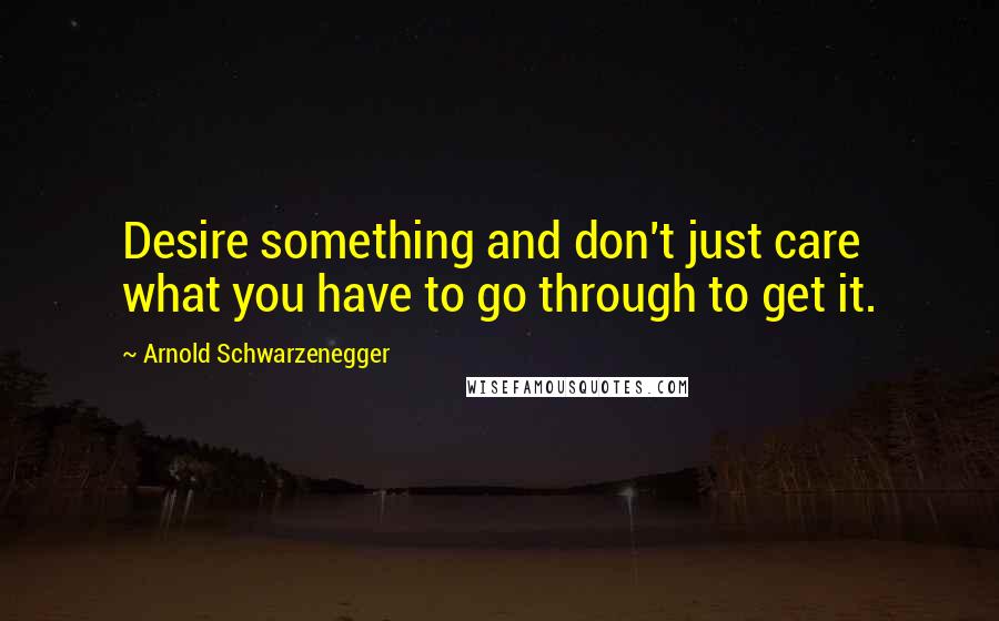 Arnold Schwarzenegger Quotes: Desire something and don't just care what you have to go through to get it.