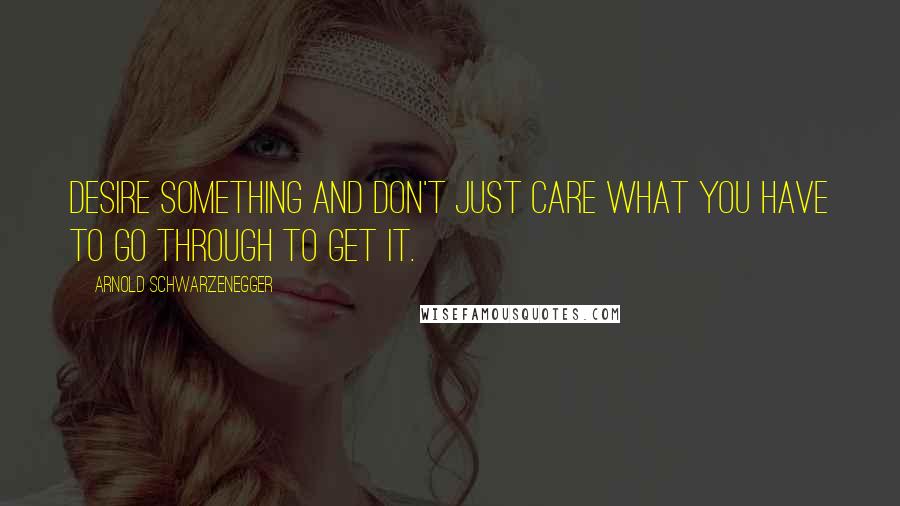 Arnold Schwarzenegger Quotes: Desire something and don't just care what you have to go through to get it.