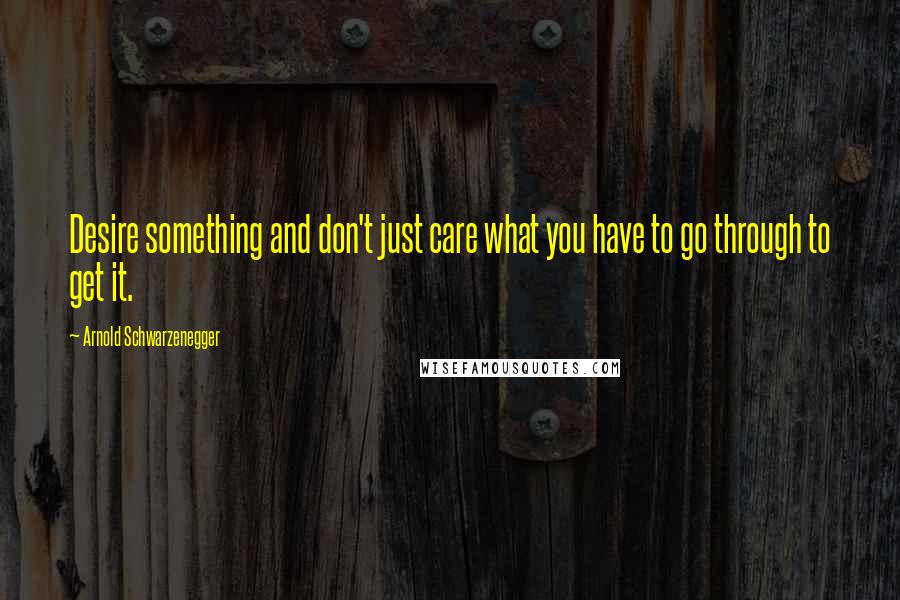 Arnold Schwarzenegger Quotes: Desire something and don't just care what you have to go through to get it.