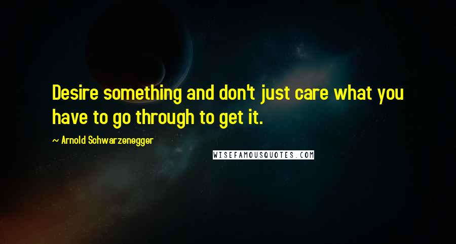 Arnold Schwarzenegger Quotes: Desire something and don't just care what you have to go through to get it.