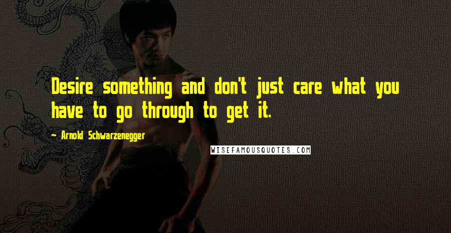 Arnold Schwarzenegger Quotes: Desire something and don't just care what you have to go through to get it.