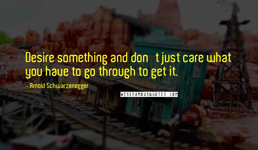 Arnold Schwarzenegger Quotes: Desire something and don't just care what you have to go through to get it.