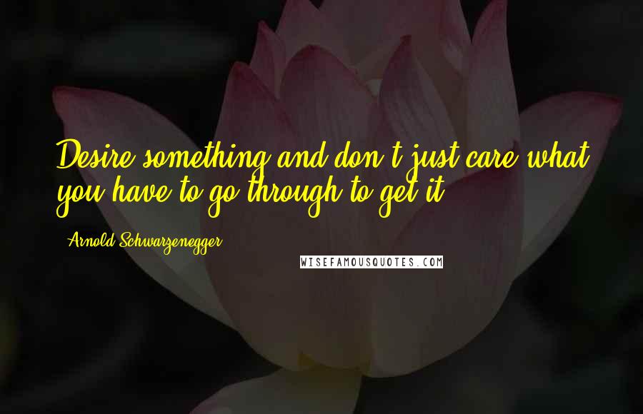 Arnold Schwarzenegger Quotes: Desire something and don't just care what you have to go through to get it.