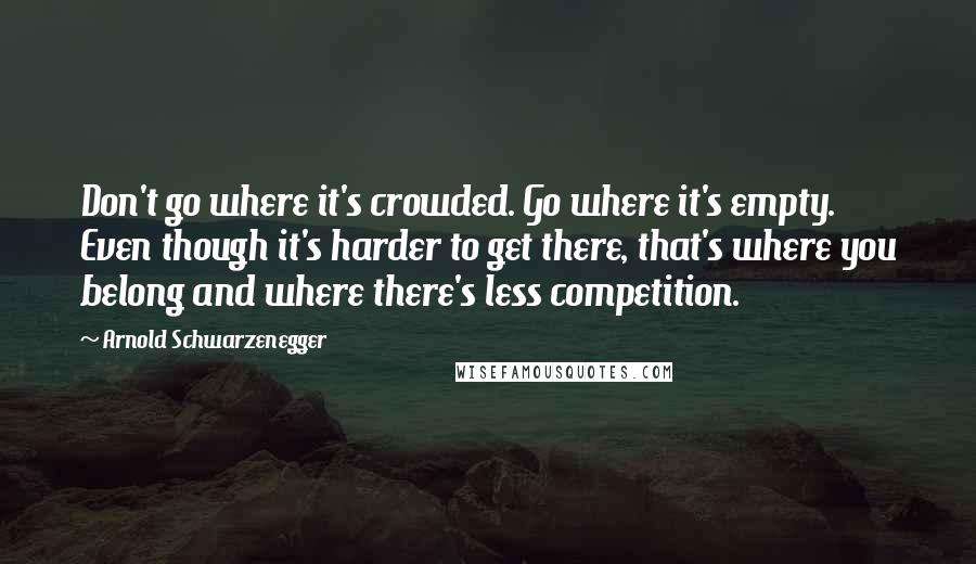 Arnold Schwarzenegger Quotes: Don't go where it's crowded. Go where it's empty. Even though it's harder to get there, that's where you belong and where there's less competition.